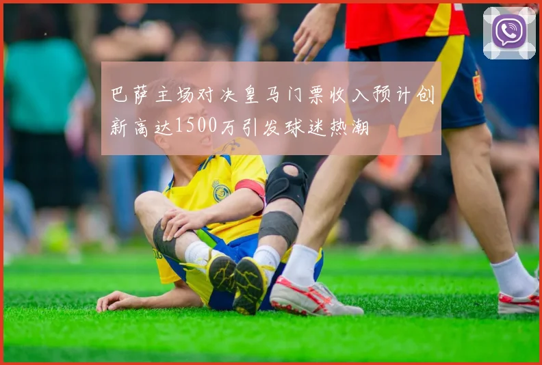 巴萨主场对决皇马门票收入预计创新高达1500万引发球迷热潮