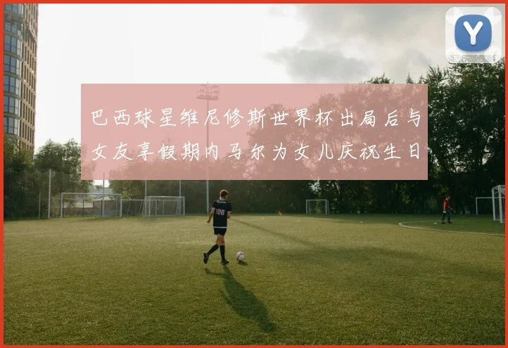 巴西球星维尼修斯世界杯出局后与女友享假期内马尔为女儿庆祝生日