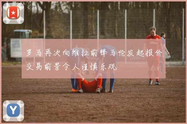 罗马再次向维拉前锋马伦发起报价交易前景令人谨慎乐观