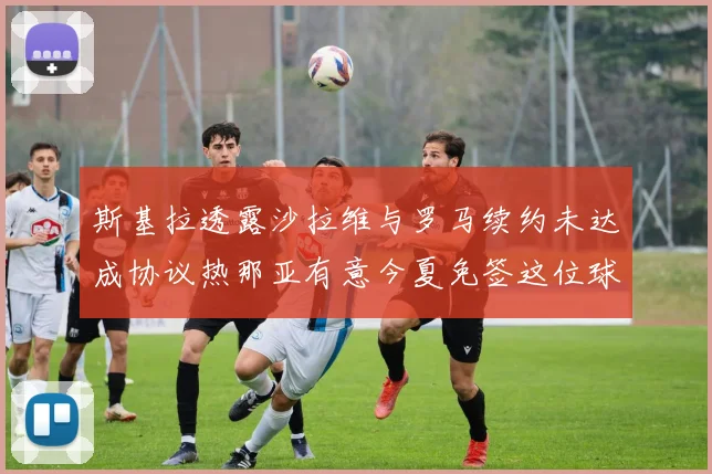 斯基拉透露沙拉维与罗马续约未达成协议热那亚有意今夏免签这位球员