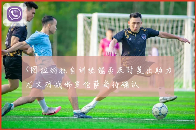 K图拉姆独自训练能否及时复出助力尤文对战佛罗伦萨尚待确认