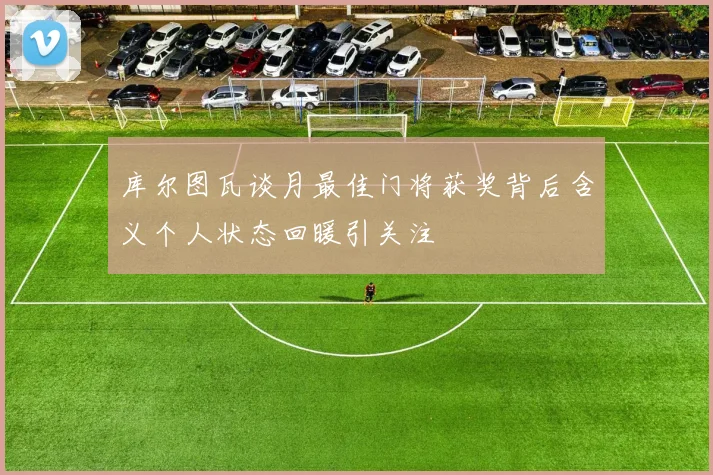 库尔图瓦谈月最佳门将获奖背后含义个人状态回暖引关注