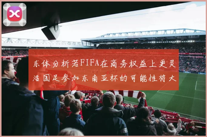 东体分析若FIFA在商务权益上更灵活国足参加东南亚杯的可能性将大增