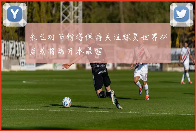 米兰对马特塔保持关注球员世界杯后或将离开水晶宫
