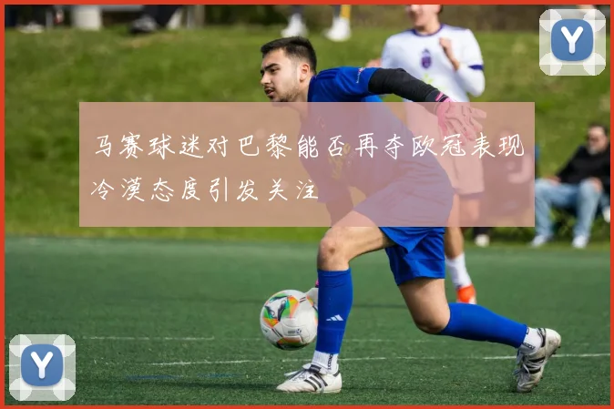 马赛球迷对巴黎能否再夺欧冠表现冷漠态度引发关注
