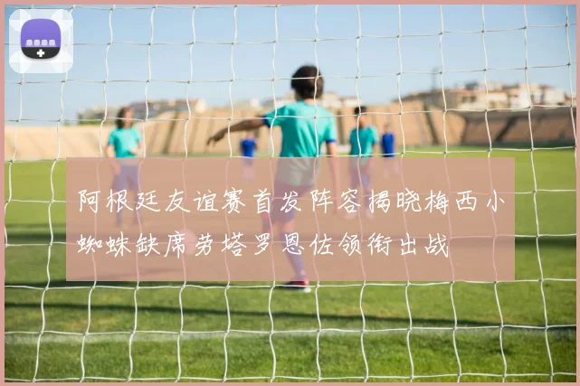 阿根廷友谊赛首发阵容揭晓梅西小蜘蛛缺席劳塔罗恩佐领衔出战