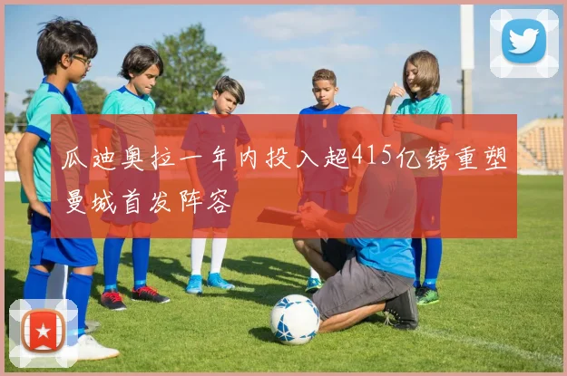 瓜迪奥拉一年内投入超415亿镑重塑曼城首发阵容