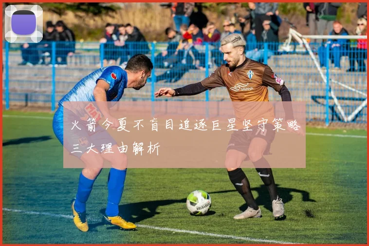 火箭今夏不盲目追逐巨星坚守策略三大理由解析