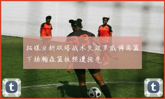 拓媒分析双塔战术失效罗威调离篮下杨瀚森篮板频遭抢夺