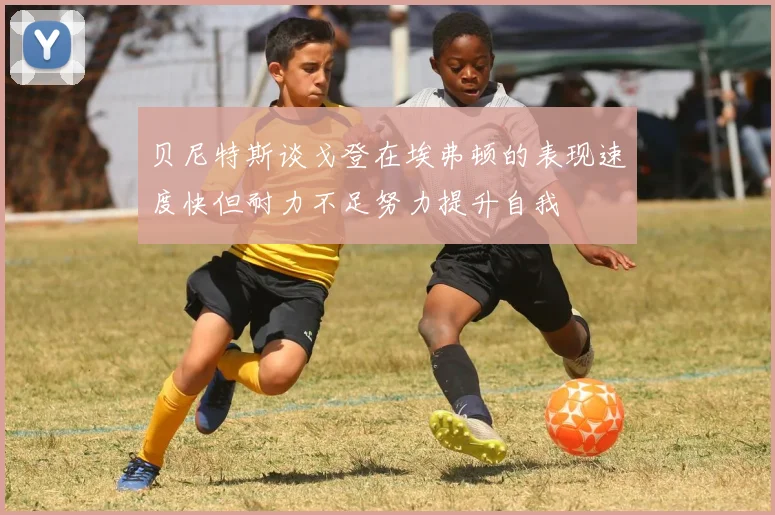 贝尼特斯谈戈登在埃弗顿的表现速度快但耐力不足努力提升自我