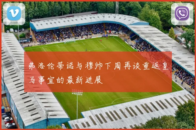 弗洛伦蒂诺与穆帅下周再谈重返皇马事宜的最新进展