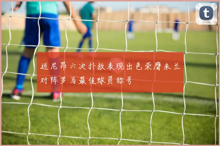 迈尼昂六次扑救表现出色荣膺米兰对阵罗马最佳球员称号