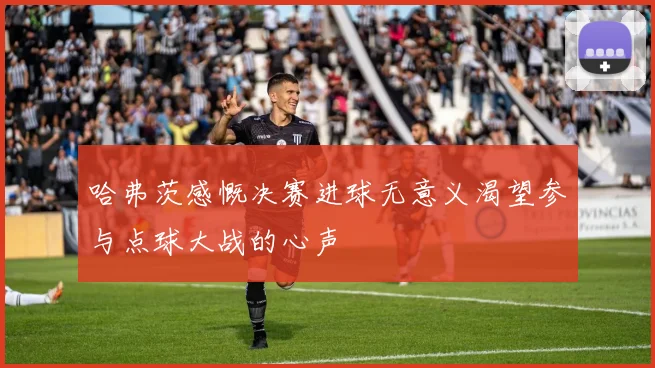 哈弗茨感慨决赛进球无意义渴望参与点球大战的心声