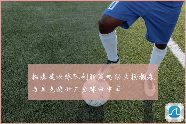 拓媒建议球队创新策略助力杨瀚森与库克提升三分球命中率