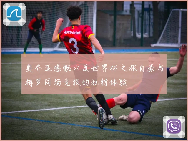 奥乔亚感慨六度世界杯之旅自豪与梅罗同场竞技的独特体验