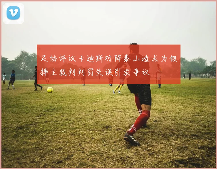 足协评议卡迪斯对阵泰山造点为假摔主裁判判罚失误引发争议